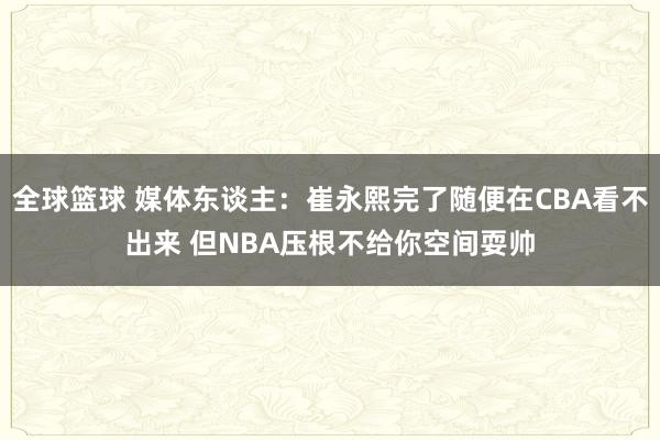 全球篮球 媒体东谈主：崔永熙完了随便在CBA看不出来 但NBA压根不给你空间耍帅