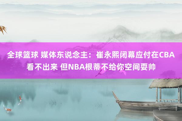 全球篮球 媒体东说念主：崔永熙闭幕应付在CBA看不出来 但NBA根蒂不给你空间耍帅