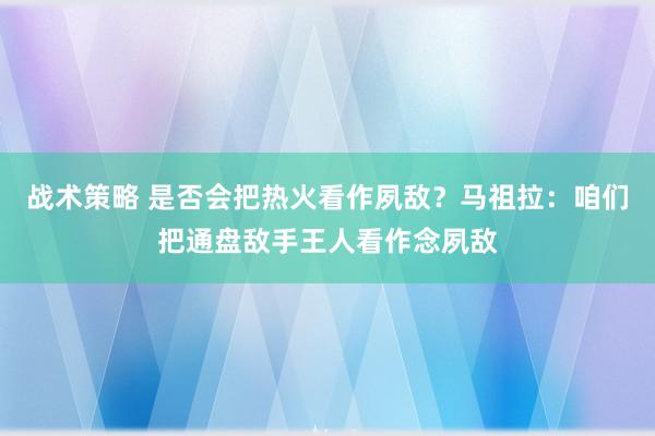 战术策略 是否会把热火看作夙敌？马祖拉：咱们把通盘敌手王人看作念夙敌