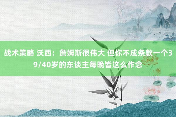 战术策略 沃西：詹姆斯很伟大 但你不成条款一个39/40岁的东谈主每晚皆这么作念