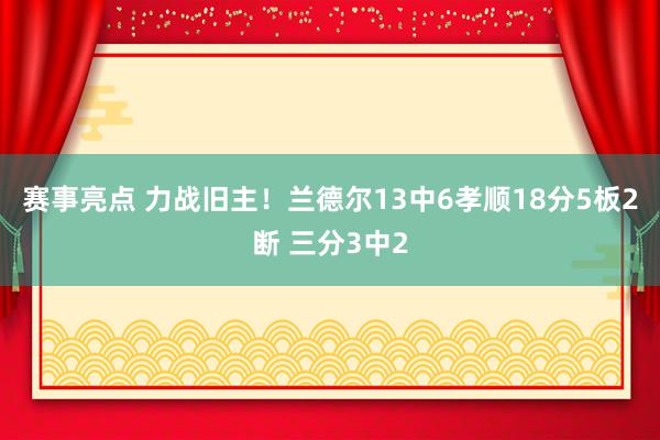 赛事亮点 力战旧主！兰德尔13中6孝顺18分5板2断 三分3