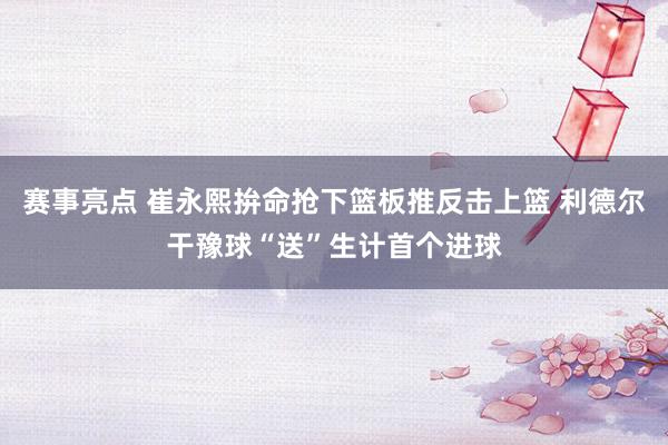 赛事亮点 崔永熙拚命抢下篮板推反击上篮 利德尔干豫球“送”生计首个进球