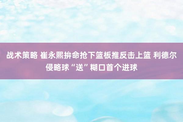 战术策略 崔永熙拚命抢下篮板推反击上篮 利德尔侵略球“送”糊口首个进球