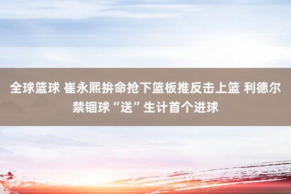 全球篮球 崔永熙拚命抢下篮板推反击上篮 利德尔禁锢球“送”生计首个进球