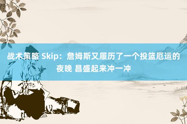 战术策略 Skip：詹姆斯又履历了一个投篮厄运的夜晚 昌盛起