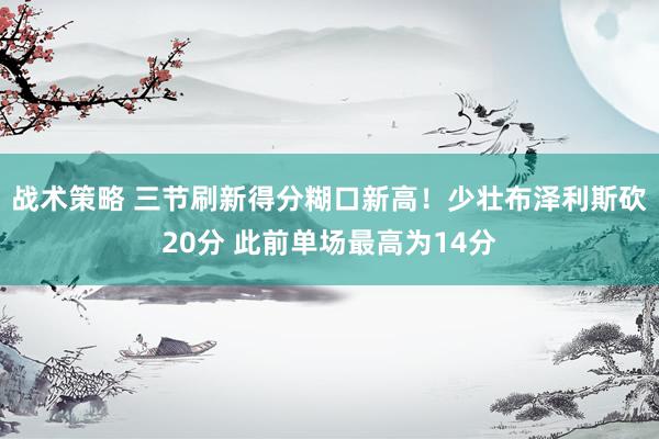 战术策略 三节刷新得分糊口新高！少壮布泽利斯砍20分 此前单