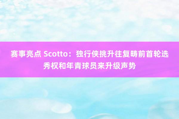 赛事亮点 Scotto：独行侠挑升往复畴前首轮选秀权和年青球