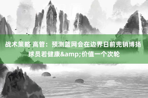 战术策略 高管：预测篮网会在边界日前兜销博扬 球员若健康&价值一个次轮