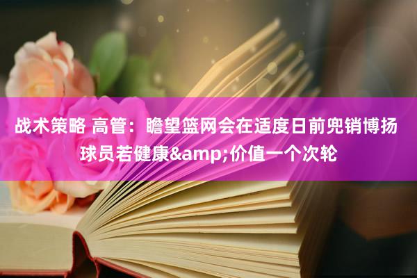 战术策略 高管：瞻望篮网会在适度日前兜销博扬 球员若健康&价值一个次轮