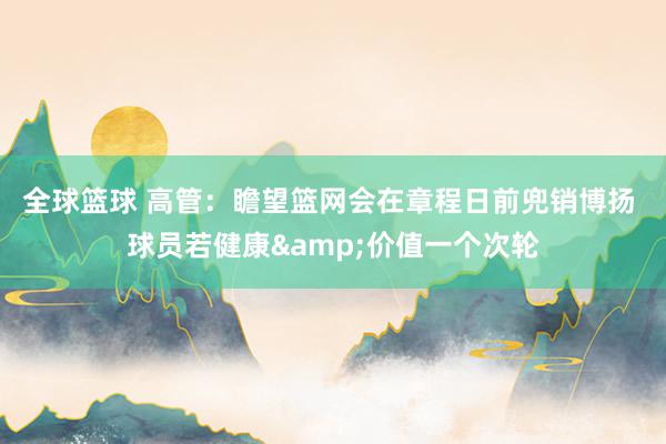 全球篮球 高管：瞻望篮网会在章程日前兜销博扬 球员若健康&价值一个次轮