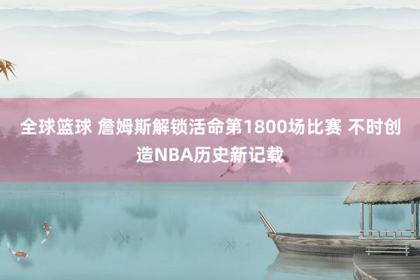 全球篮球 詹姆斯解锁活命第1800场比赛 不时创造NBA历史新记载