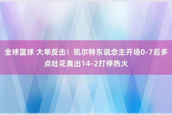 全球篮球 大举反击！凯尔特东说念主开场0-7后多点吐花轰出14-2打停热火