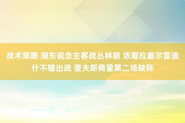 战术策略 湖东说念主客战丛林狼 浓眉拉塞尔雷迪什不错出战 里夫斯商量第二场缺阵