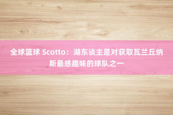 全球篮球 Scotto：湖东谈主是对获取瓦兰丘纳斯最感趣味的球队之一