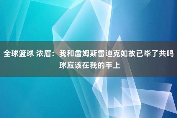 全球篮球 浓眉：我和詹姆斯雷迪克如故已毕了共鸣 球应该在我的