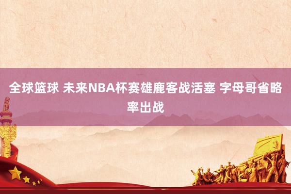 全球篮球 未来NBA杯赛雄鹿客战活塞 字母哥省略率出战